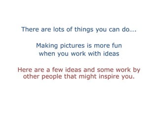 There are lots of things you can do….Making pictures is more fun when you work with ideasHere are a few ideas and some work by other people that might inspire you.