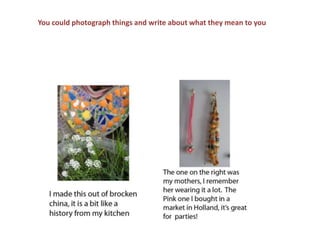 You could photograph things and write about what they mean to you