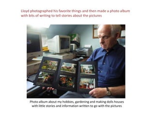 Lloyd photographed his favorite things and then made a photo album with bits of writing to tell stories about the picturesPhoto album about my hobbies, gardening and making dolls houseswith little stories and information written to go with the pictures