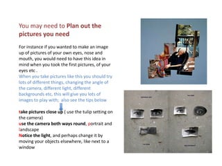 You may need to Plan out the pictures you need For instance if you wanted to make an image up of pictures of your own eyes, nose and mouth, you would need to have this idea in mind when you took the first pictures, of your eyes etc .  When you take pictures like this you should try lots of different things, changing the angle of the camera, different light, different backgrounds etc, this will give you lots of images to play with;  also see the tips belowtake pictures close up ( use the tulip setting on the camera)use the camera both ways round, portrait and landscapeNotice the light, and perhaps change it by moving your objects elsewhere, like next to a window