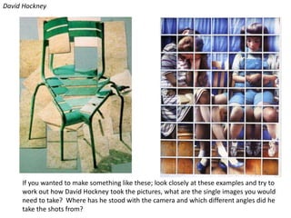 David HockneyIf you wanted to make something like these; look closely at these examples and try to work out how David Hockney took the pictures, what are the single images you would need to take?  Where has he stood with the camera and which different angles did he take the shots from? 