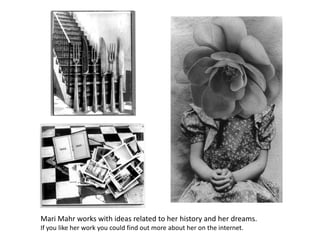 Mari Mahr works with ideas related to her history and her dreams.If you like her work you could find out more about her on the internet.