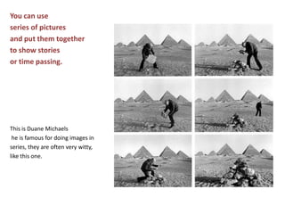 You can use series of pictures and put them together to show stories or time passing.This is Duane Michaels he is famous for doing images in series, they are often very witty, like this one.