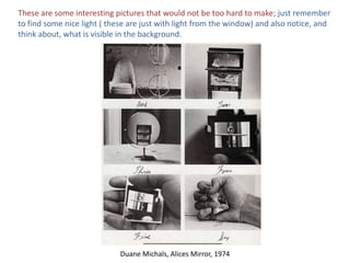 These are some interesting pictures that would not be too hard to make; just remember to find some nice light ( these are just with light from the window) and also notice, and think about, what is visible in the background.Duane Michals, Alices Mirror, 1974