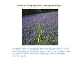You could make patterns out of things around youRemember when you photograph it to try taking pictures from different angels; bend your knees, stand on your toes, go in close, step out to take pictures from further away, walk around to get another completely different view 
