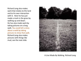 Richard Long also makes work that relates to the land and to his own interaction with it.  Here he has just made a mark in the grass by walking up and down.  He has also made work by taking pictures on a long walk. You could tell a story about a walk by taking pictures to show that walk. Richard Long also makes pictures with things like mud, see the next slideA Line Made By Walking  Richard Long