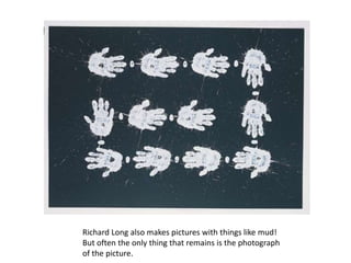 Richard Long also makes pictures with things like mud! But often the only thing that remains is the photograph of the picture.  