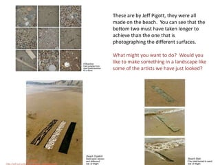 These are by Jeff Pigott, they were all made on the beach.  You can see that the bottom two must have taken longer to achieve than the one that is  photographing the different surfaces.What might you want to do?  Would you like to make something in a landscape like some of the artists we have just looked?