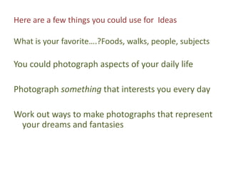 Here are a few things you could use for  IdeasWhat is your favorite….?Foods, walks, people, subjectsYou could photograph aspects of your daily lifePhotograph something that interests you every dayWork out ways to make photographs that represent your dreams and fantasies