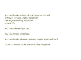 You could make a single picture to put on the walla straight forward single photograph that says something about you, or your life.You can add text if you like.You could make a montage.You could make a book of pictures, maybe a photo album?Or you can come up with another idea altogether