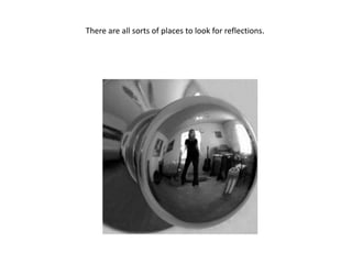 There are all sorts of places to look for reflections. 
