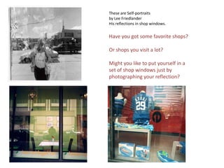 These are Self-portraits by Lee FriedlanderHis reflections in shop windows.Have you got some favorite shops?Or shops you visit a lot?Might you like to put yourself in a set of shop windows just by photographing your reflection?