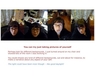 You can try just taking pictures of yourselfPerhaps look for different backgrounds, I just turned around on my chair and showed bits of the room I was working in. You could choose any kind of different backgrounds, out and about for instance, to make a narrative about any aspect of your self. The light could have been nicer though – like good daylight!
