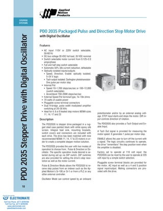 STEPPER
SYSTEMS
18
PDO2035StepperDrivewithDigitalOscillator
PDO 2035 Packaged Pulse and Direction Step Motor Drive
with Digital Oscillator
Features
• AC input 110V or 220V switch selectable,
50-60 Hz
• DC bus voltage 28 VDC full load, 35 VDC nominal
• Switch selectable motor current from 0.125–2.0
amps/phase
• Full and half step switch selectable
• Automatic 50% idle current reduction, defeatable
• Optically isolated inputs/outputs
• Speed, Direction, Enable: optically isolated,
5–24 V logic
• Tach output isolated: Darlington phototransistor
One pulse per motor step
• Internal Pot
• Speed 10–1,200 steps/sec/sec or 100–12,000
(switch selectable)
• Accel/decel 750–200K steps/sec/sec
• External Speed Pot terminal type, 1k–10k ohms
• 70 watts of usable power
• Pluggable screw terminal connectors
• Dual H-bridge, pulse width modulated amplifier
switching at 20–30 KHz
• Ideal for 4, 6 or 8 leaded step motors NEMA sizes
11, 14, 17 and 23
Description
The PDO2035 is stepper drive packaged in a rug-
ged steel case painted black with white epoxy silk
screen. Integral heat sink, mounting brackets,
switch covers and connectors are included with
each drive. The drive has been matched with nine
recommended NEMA 11, 14, 17 & 23 motors in or-
der to create a complete stepper motion solution.
The PDO2035 provides the user with two modes of
operation to choose from, Pulse & Direction or Os-
cillator. The specific operation mode desired is se-
lected during set up via DIP switch. DIP switches
are also provided for setting the drive’s step reso-
lution as well as the motor current.
Pulse & Direction Mode allows the PDO2035 to re-
ceive step pulses from an indexer such as the Ap-
plied Motion’s Si-100 or Si-1 or from a PLC or any
other external controller.
Oscillator Mode can control speed by an onboard
potentiometer and/or by an external analog volt-
age. STEP input starts and stops the motor. DIR in-
put controls direction of rotation.
The PDO2035 also provides a Tach Output and En-
able Input.
A Tach Out signal is provided for measuring the
motor speed. It generates 1 pulse per motor step.
ENABLE allows the user to turn off the current with
a signal. The logic circuitry continues to operate,
the drive “remembers” the step position even when
the amplifier is disabled.
Factory set to operate at 110 volt input; the
PDO2035 can be reset by the user to operate at 220
volt input by a simple switch selection.
Pluggable screw terminal blocks are provided for
the motor, AC input as well as a 4 and 5 position
signal input/output. Mating connectors are pro-
vided with the drive.
ELECTROMATE
Toll Free Phone (877) SERVO98
Toll Free Fax (877) SERV099
www.electromate.com
sales@electromate.com
Sold & Serviced By:
 