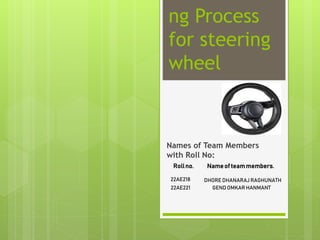 ng Process
for steering
wheel
Names of Team Members
with Roll No:
Rollno. Nameof teammembers.
22AE218 DHORE DHANARAJ RAGHUNATH
22AE221 GEND OMKAR HANMANT
 