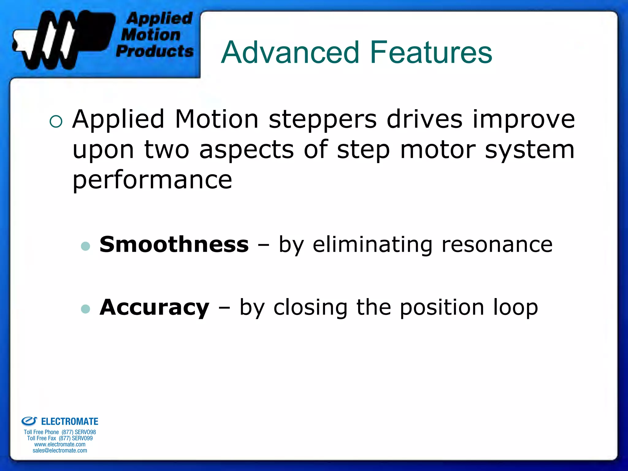 Advanced Features

                                 Applied Motion steppers drives improve
                                 upon two aspects of step motor system
                                 performance

                                              Smoothness – by eliminating resonance

                                              Accuracy – by closing the position loop



old & Serviced By:


                     ELECTROMATE
              Toll Free Phone (877) SERVO98
               Toll Free Fax (877) SERV099
                    www.electromate.com
                   sales@electromate.com
 