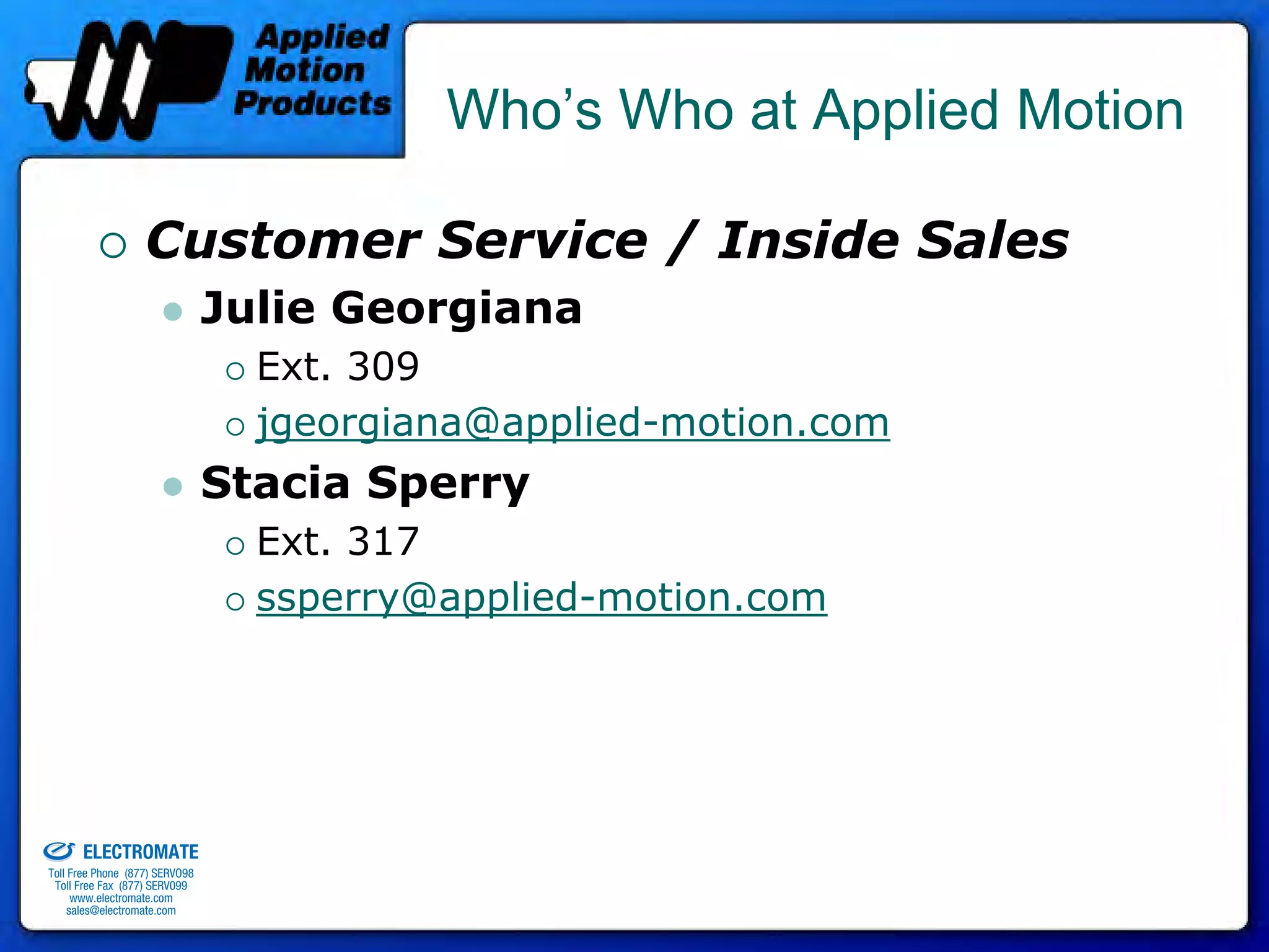 Who’s Who at Applied Motion

                                 Customer Service / Inside Sales
                                              Julie Georgiana
                                                Ext. 309
                                                jgeorgiana@applied-motion.com
                                              Stacia Sperry
                                                Ext. 317
                                                ssperry@applied-motion.com




old & Serviced By:


                     ELECTROMATE
              Toll Free Phone (877) SERVO98
               Toll Free Fax (877) SERV099
                    www.electromate.com
                   sales@electromate.com
 
