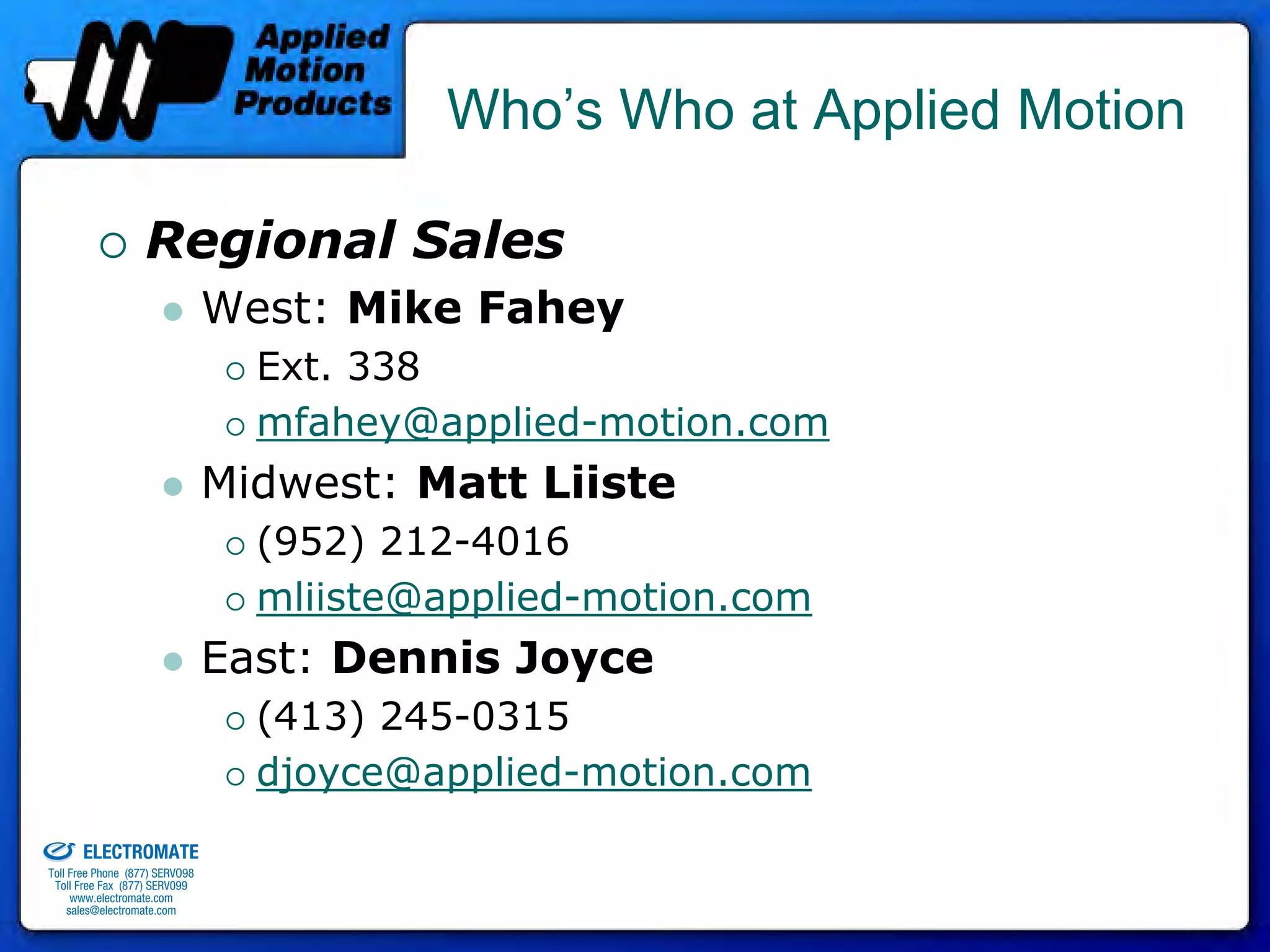 Who’s Who at Applied Motion

                                 Regional Sales
                                              West: Mike Fahey
                                                Ext. 338
                                                mfahey@applied-motion.com
                                              Midwest: Matt Liiste
                                                (952) 212-4016
                                                mliiste@applied-motion.com
                                              East: Dennis Joyce
                                                (413) 245-0315
                                                djoyce@applied-motion.com
old & Serviced By:


                     ELECTROMATE
              Toll Free Phone (877) SERVO98
               Toll Free Fax (877) SERV099
                    www.electromate.com
                   sales@electromate.com
 