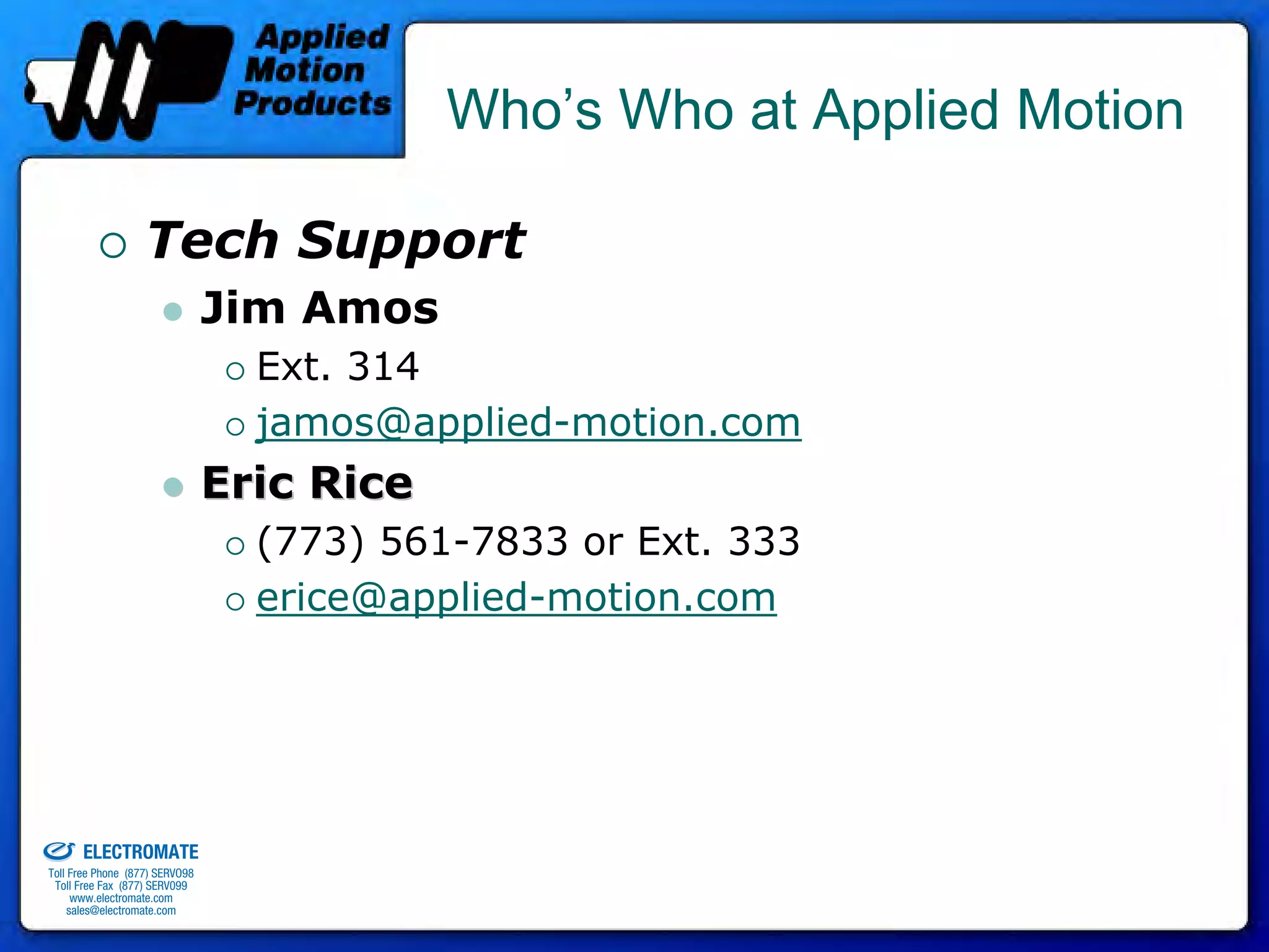 Who’s Who at Applied Motion

                                 Tech Support
                                              Jim Amos
                                                Ext. 314
                                                jamos@applied-motion.com
                                              Eric Rice
                                                (773) 561-7833 or Ext. 333
                                                erice@applied-motion.com




old & Serviced By:


                     ELECTROMATE
              Toll Free Phone (877) SERVO98
               Toll Free Fax (877) SERV099
                    www.electromate.com
                   sales@electromate.com
 