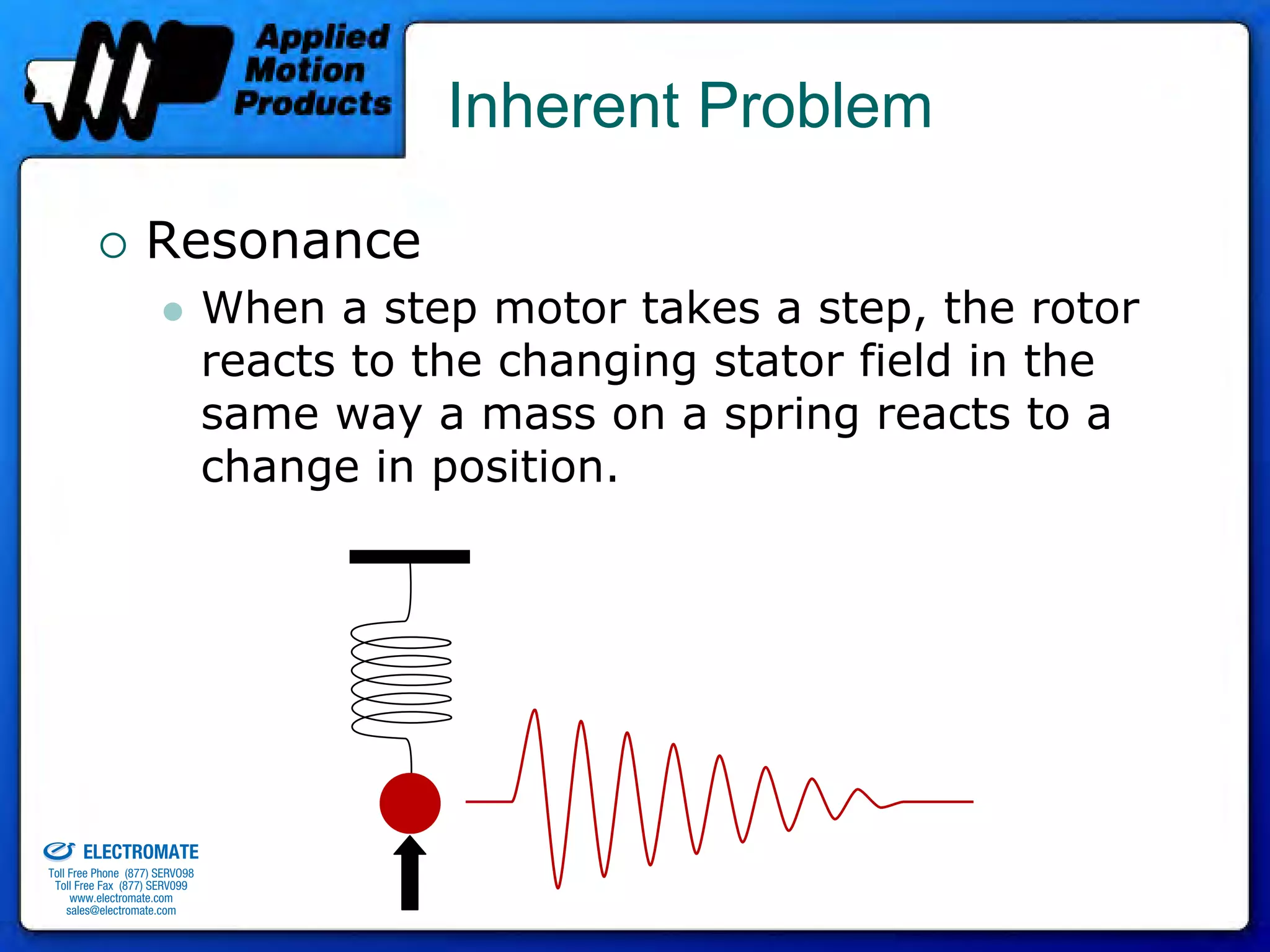 Inherent Problem

                                 Resonance
                                              When a step motor takes a step, the rotor
                                              reacts to the changing stator field in the
                                              same way a mass on a spring reacts to a
                                              change in position.




old & Serviced By:


                     ELECTROMATE
              Toll Free Phone (877) SERVO98
               Toll Free Fax (877) SERV099
                    www.electromate.com
                   sales@electromate.com
 