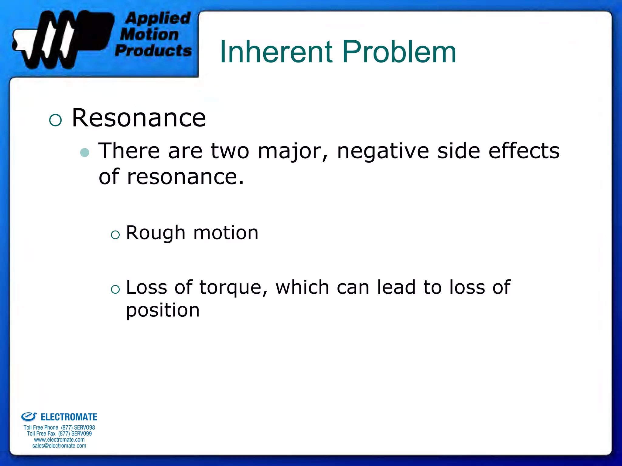 Inherent Problem

                                 Resonance
                                              There are two major, negative side effects
                                              of resonance.

                                                Rough motion

                                                Loss of torque, which can lead to loss of
                                                position



old & Serviced By:


                     ELECTROMATE
              Toll Free Phone (877) SERVO98
               Toll Free Fax (877) SERV099
                    www.electromate.com
                   sales@electromate.com
 