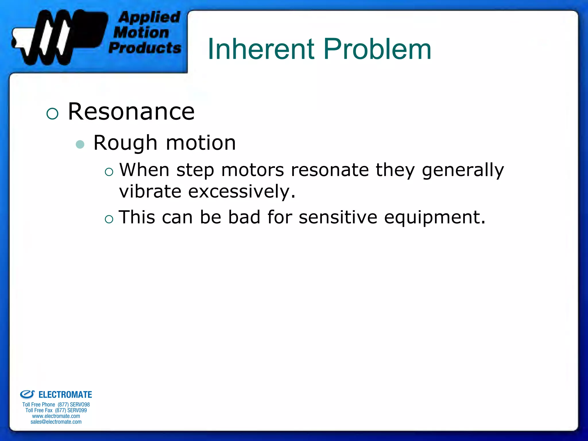 Inherent Problem

                                 Resonance
                                              Rough motion
                                                When step motors resonate they generally
                                                vibrate excessively.
                                                This can be bad for sensitive equipment.




old & Serviced By:


                     ELECTROMATE
              Toll Free Phone (877) SERVO98
               Toll Free Fax (877) SERV099
                    www.electromate.com
                   sales@electromate.com
 