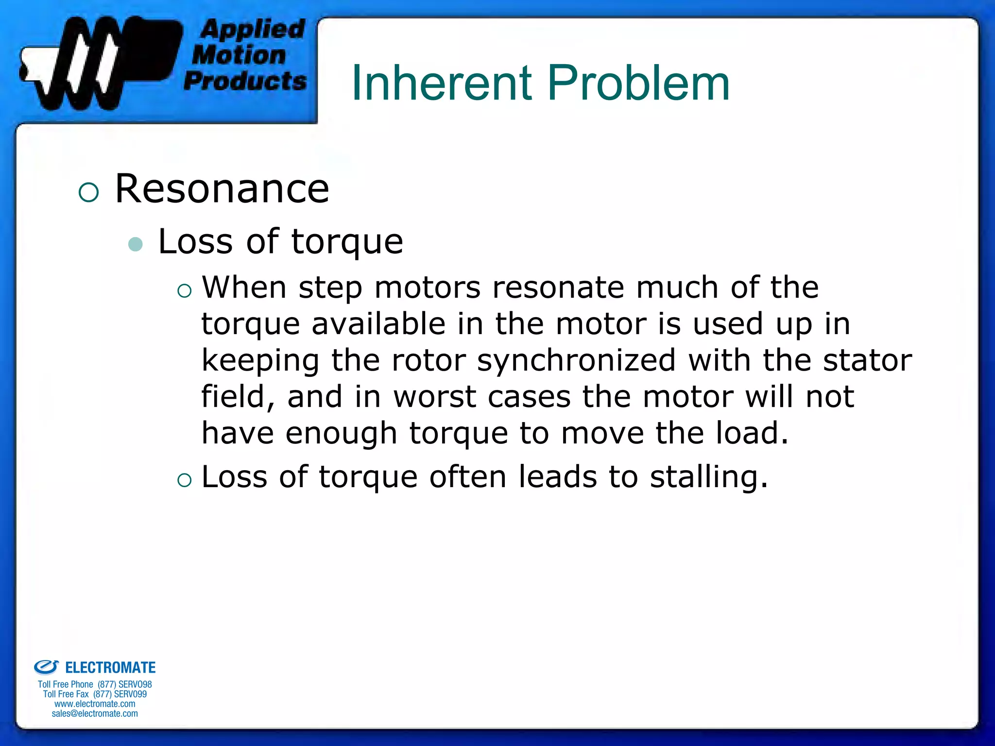Inherent Problem

                                 Resonance
                                              Loss of torque
                                                When step motors resonate much of the
                                                torque available in the motor is used up in
                                                keeping the rotor synchronized with the stator
                                                field, and in worst cases the motor will not
                                                have enough torque to move the load.
                                                Loss of torque often leads to stalling.




old & Serviced By:


                     ELECTROMATE
              Toll Free Phone (877) SERVO98
               Toll Free Fax (877) SERV099
                    www.electromate.com
                   sales@electromate.com
 