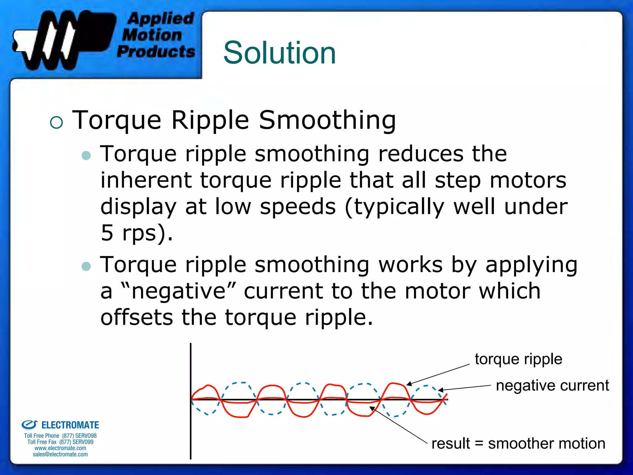 Solution

                                 Torque Ripple Smoothing
                                              Torque ripple smoothing reduces the
                                              inherent torque ripple that all step motors
                                              display at low speeds (typically well under
                                              5 rps).
                                              Torque ripple smoothing works by applying
                                              a “negative” current to the motor which
                                              offsets the torque ripple.
                                                                                torque ripple
                                                                                   negative current
old & Serviced By:


                     ELECTROMATE
              Toll Free Phone (877) SERVO98
               Toll Free Fax (877) SERV099
                    www.electromate.com
                   sales@electromate.com
                                                                           result = smoother motion
 