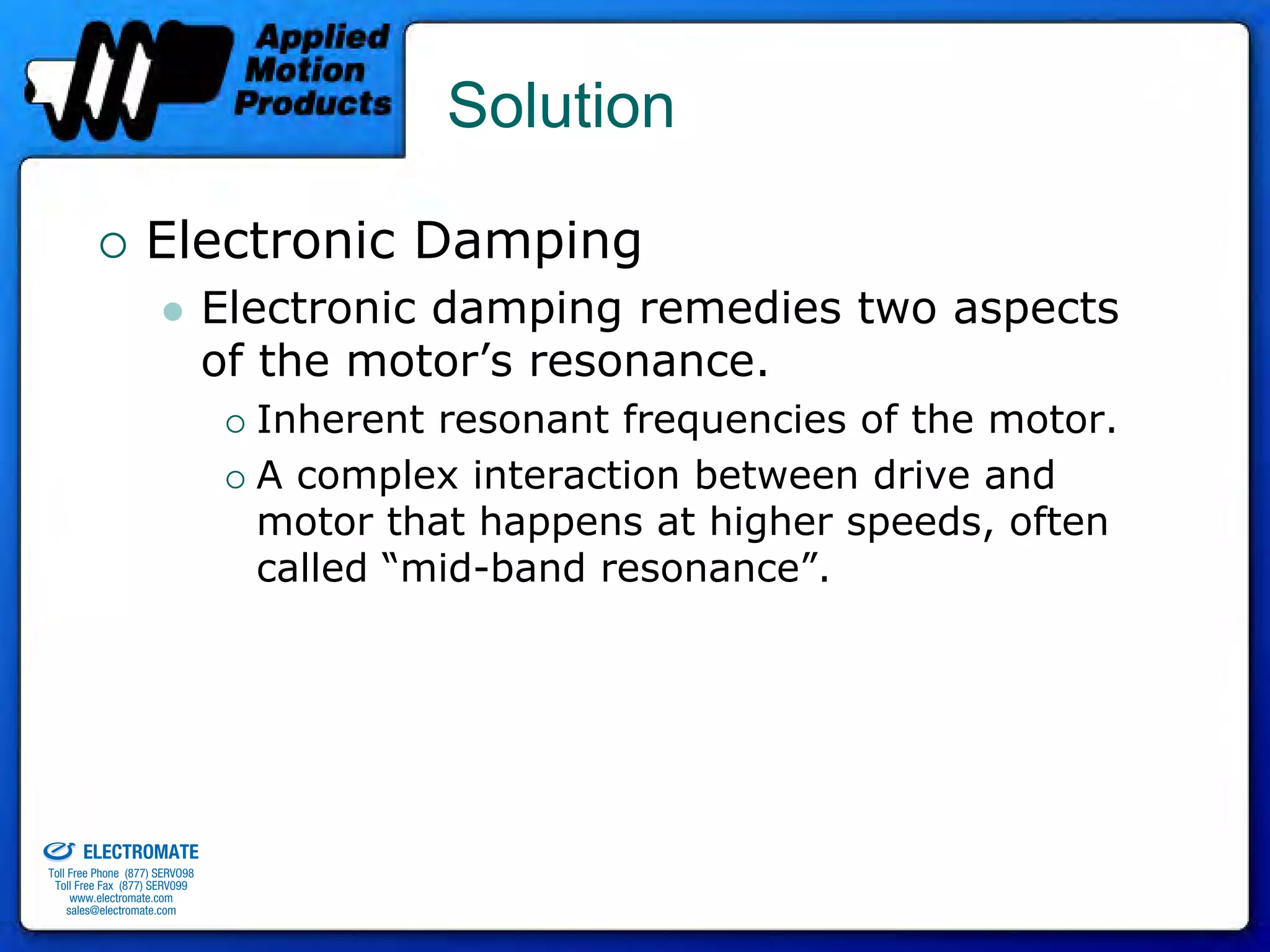 Solution

                                 Electronic Damping
                                              Electronic damping remedies two aspects
                                              of the motor’s resonance.
                                                Inherent resonant frequencies of the motor.
                                                A complex interaction between drive and
                                                motor that happens at higher speeds, often
                                                called “mid-band resonance”.




old & Serviced By:


                     ELECTROMATE
              Toll Free Phone (877) SERVO98
               Toll Free Fax (877) SERV099
                    www.electromate.com
                   sales@electromate.com
 