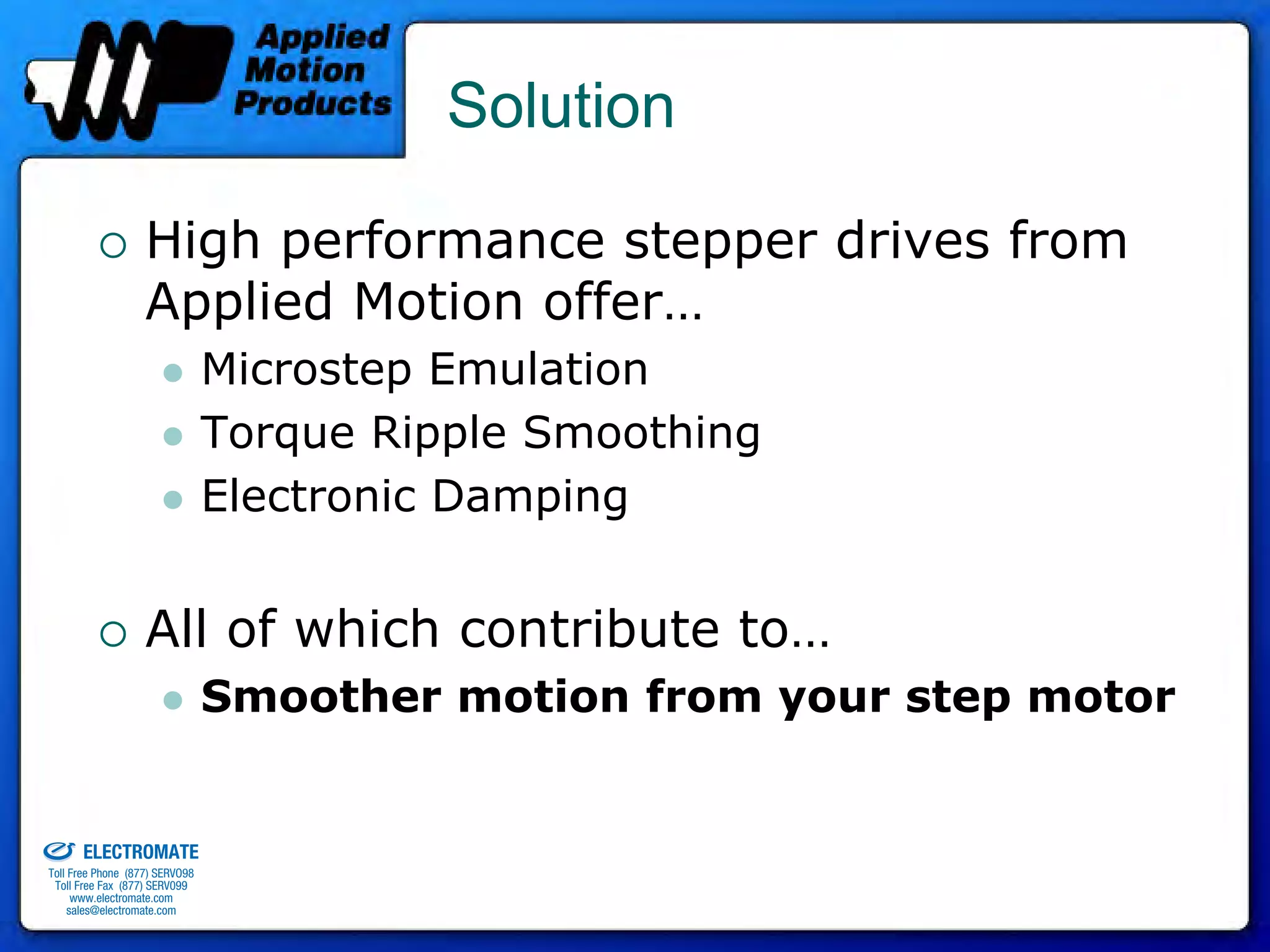 Solution

                                 High performance stepper drives from
                                 Applied Motion offer…
                                              Microstep Emulation
                                              Torque Ripple Smoothing
                                              Electronic Damping


                                 All of which contribute to…
                                              Smoother motion from your step motor

old & Serviced By:


                     ELECTROMATE
              Toll Free Phone (877) SERVO98
               Toll Free Fax (877) SERV099
                    www.electromate.com
                   sales@electromate.com
 