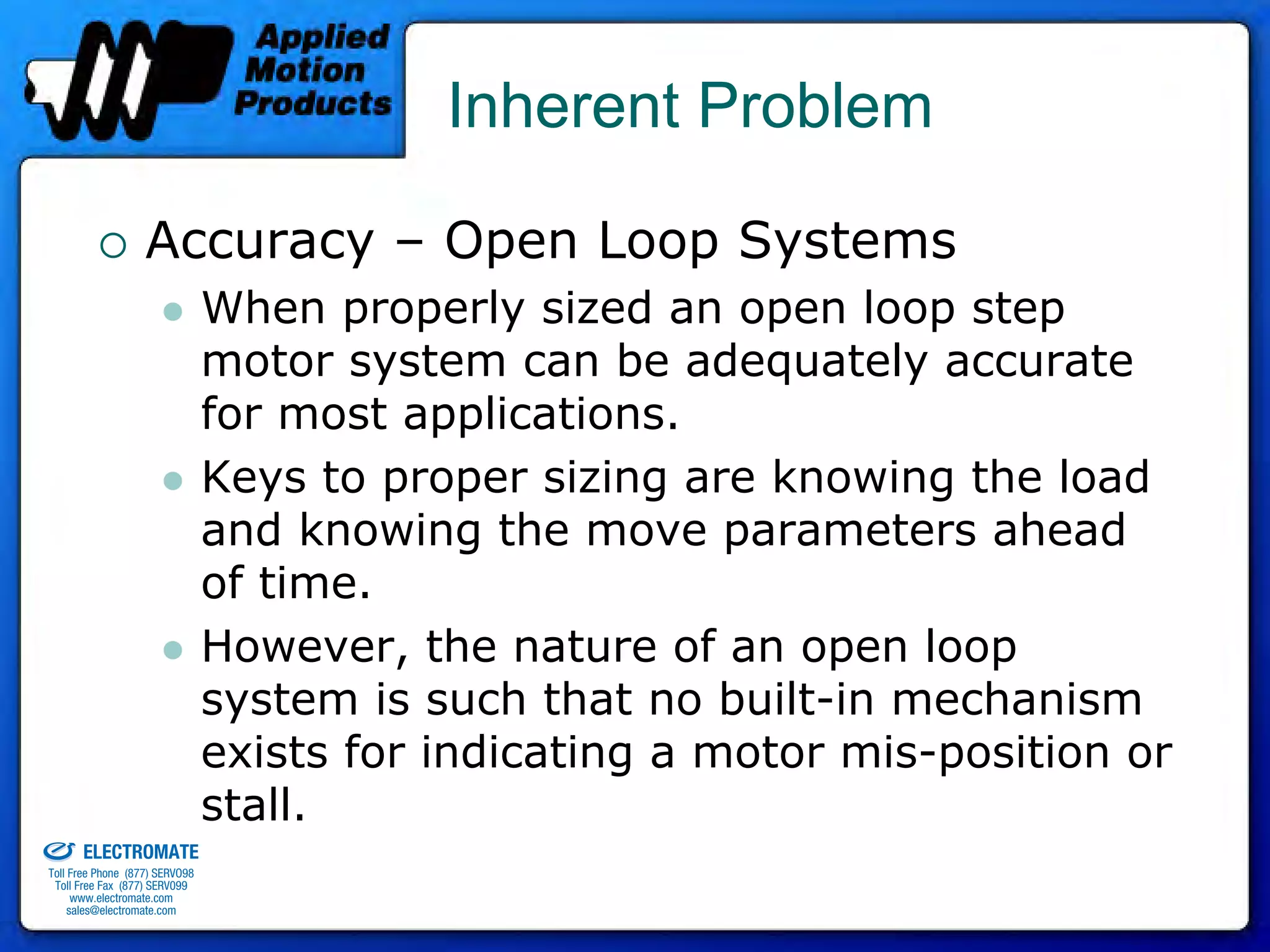 Inherent Problem

                                 Accuracy – Open Loop Systems
                                              When properly sized an open loop step
                                              motor system can be adequately accurate
                                              for most applications.
                                              Keys to proper sizing are knowing the load
                                              and knowing the move parameters ahead
                                              of time.
                                              However, the nature of an open loop
                                              system is such that no built-in mechanism
                                              exists for indicating a motor mis-position or
old & Serviced By:
                                              stall.
                     ELECTROMATE
              Toll Free Phone (877) SERVO98
               Toll Free Fax (877) SERV099
                    www.electromate.com
                   sales@electromate.com
 