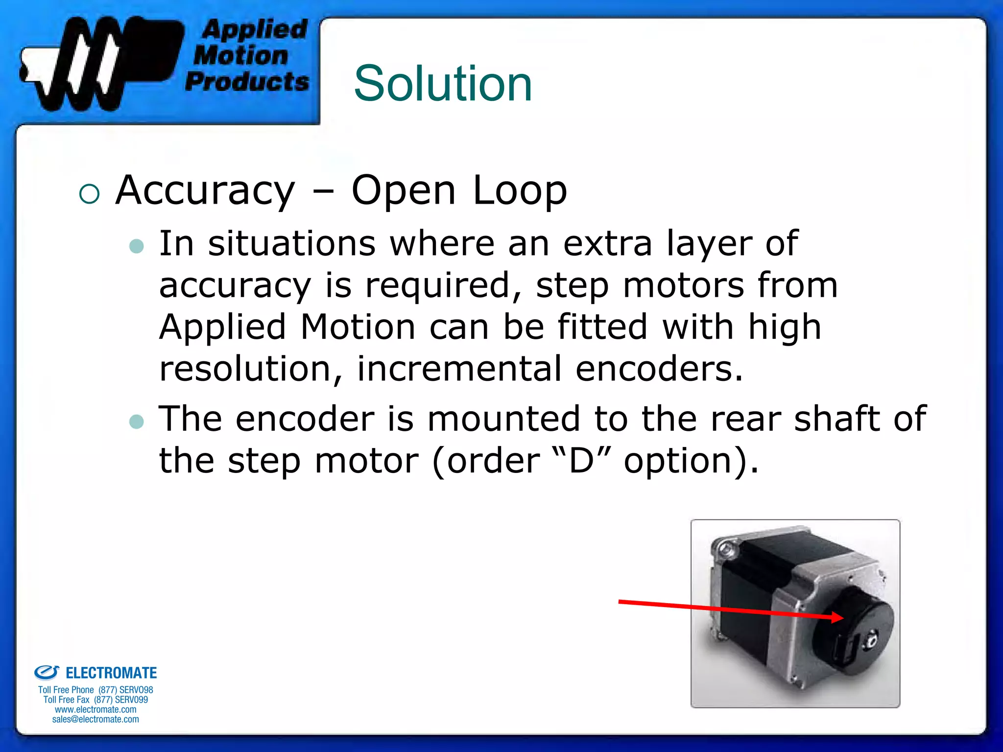 Solution

                                 Accuracy – Open Loop
                                              In situations where an extra layer of
                                              accuracy is required, step motors from
                                              Applied Motion can be fitted with high
                                              resolution, incremental encoders.
                                              The encoder is mounted to the rear shaft of
                                              the step motor (order “D” option).




old & Serviced By:


                     ELECTROMATE
              Toll Free Phone (877) SERVO98
               Toll Free Fax (877) SERV099
                    www.electromate.com
                   sales@electromate.com
 
