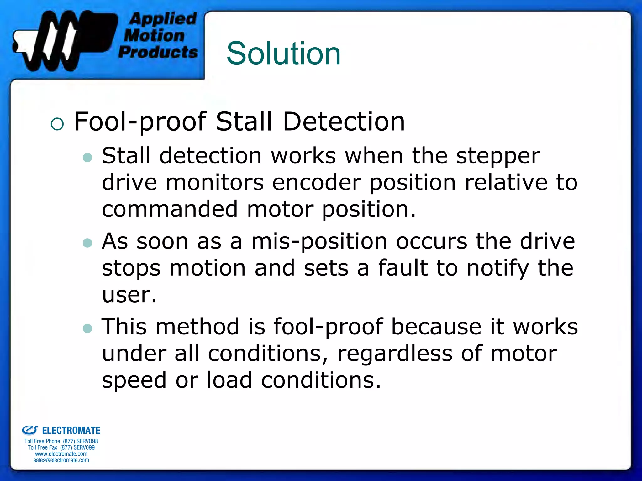 Solution

                                 Fool-proof Stall Detection
                                              Stall detection works when the stepper
                                              drive monitors encoder position relative to
                                              commanded motor position.
                                              As soon as a mis-position occurs the drive
                                              stops motion and sets a fault to notify the
                                              user.
                                              This method is fool-proof because it works
                                              under all conditions, regardless of motor
                                              speed or load conditions.
old & Serviced By:


                     ELECTROMATE
              Toll Free Phone (877) SERVO98
               Toll Free Fax (877) SERV099
                    www.electromate.com
                   sales@electromate.com
 