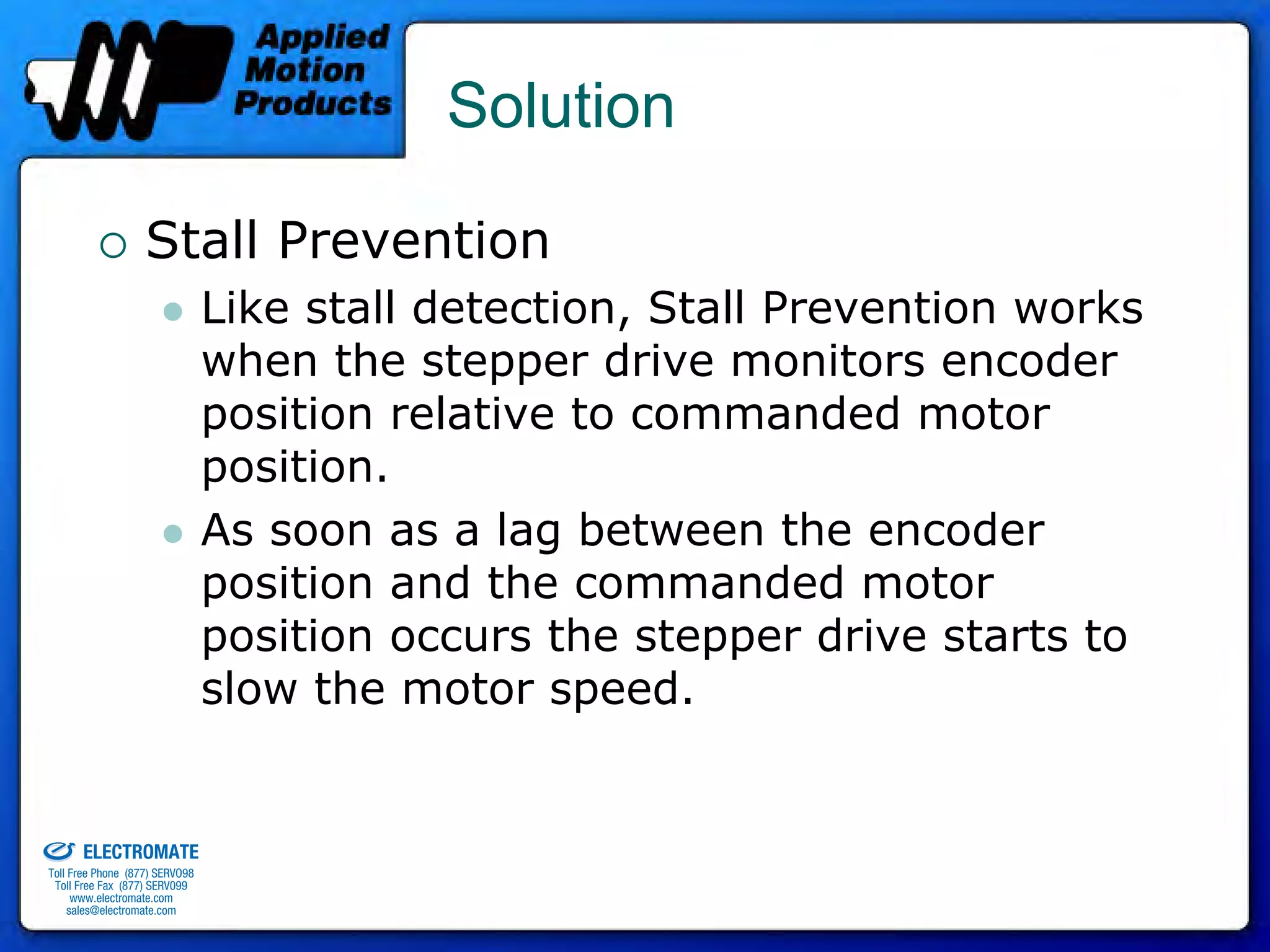 Solution

                                 Stall Prevention
                                              Like stall detection, Stall Prevention works
                                              when the stepper drive monitors encoder
                                              position relative to commanded motor
                                              position.
                                              As soon as a lag between the encoder
                                              position and the commanded motor
                                              position occurs the stepper drive starts to
                                              slow the motor speed.

old & Serviced By:


                     ELECTROMATE
              Toll Free Phone (877) SERVO98
               Toll Free Fax (877) SERV099
                    www.electromate.com
                   sales@electromate.com
 