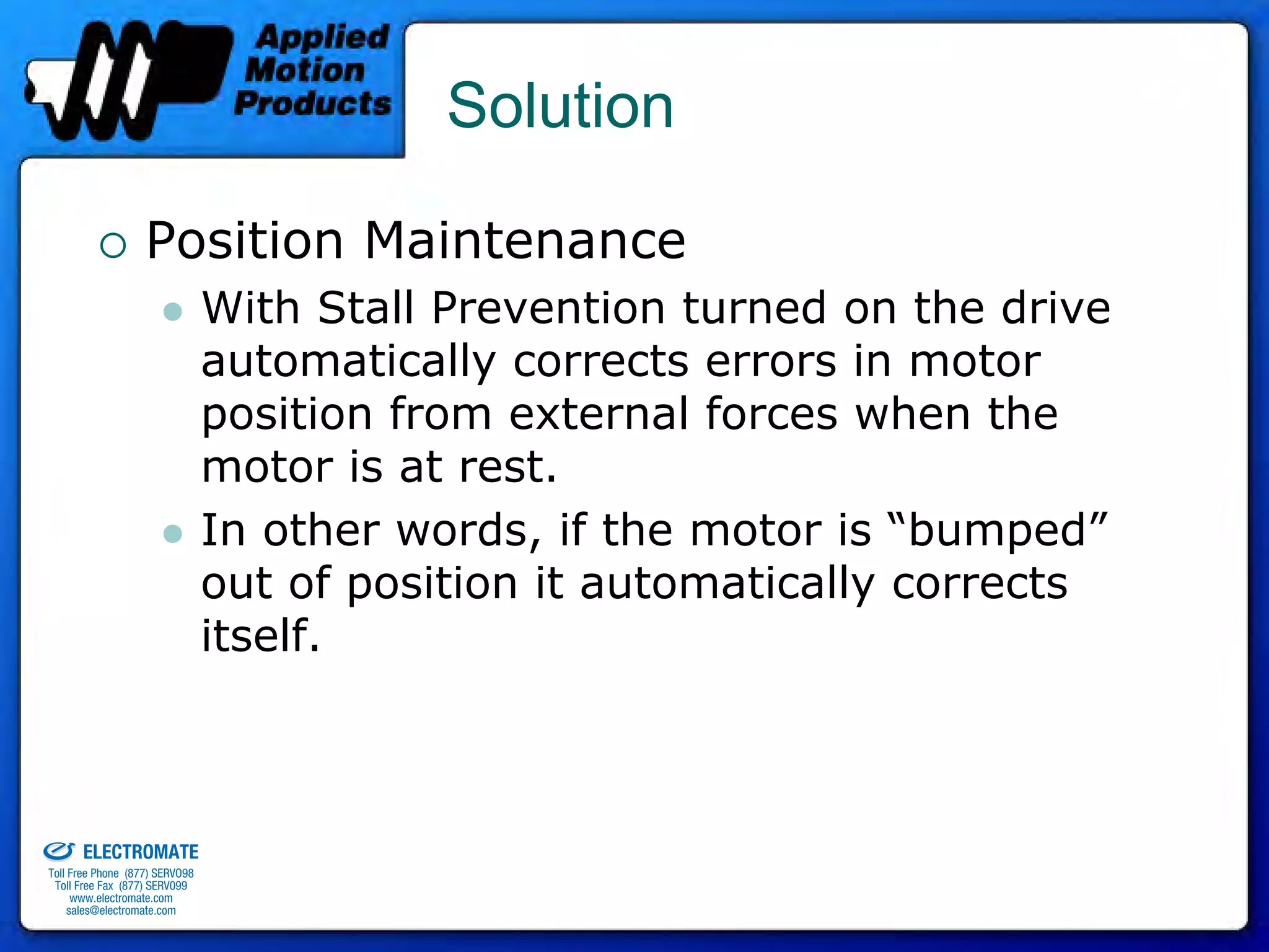 Solution

                                 Position Maintenance
                                              With Stall Prevention turned on the drive
                                              automatically corrects errors in motor
                                              position from external forces when the
                                              motor is at rest.
                                              In other words, if the motor is “bumped”
                                              out of position it automatically corrects
                                              itself.


old & Serviced By:


                     ELECTROMATE
              Toll Free Phone (877) SERVO98
               Toll Free Fax (877) SERV099
                    www.electromate.com
                   sales@electromate.com
 