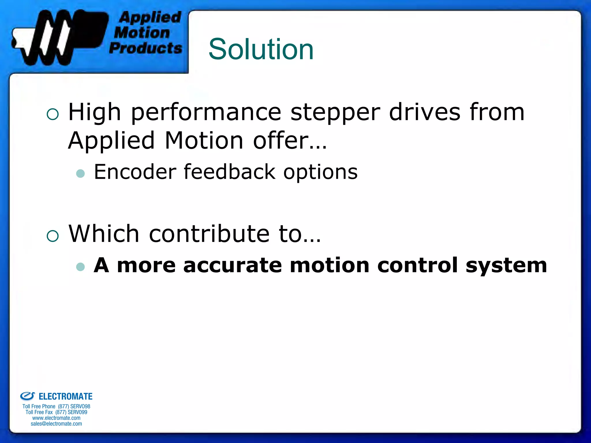 Solution

                                 High performance stepper drives from
                                 Applied Motion offer…
                                              Encoder feedback options


                                 Which contribute to…
                                              A more accurate motion control system




old & Serviced By:


                     ELECTROMATE
              Toll Free Phone (877) SERVO98
               Toll Free Fax (877) SERV099
                    www.electromate.com
                   sales@electromate.com
 