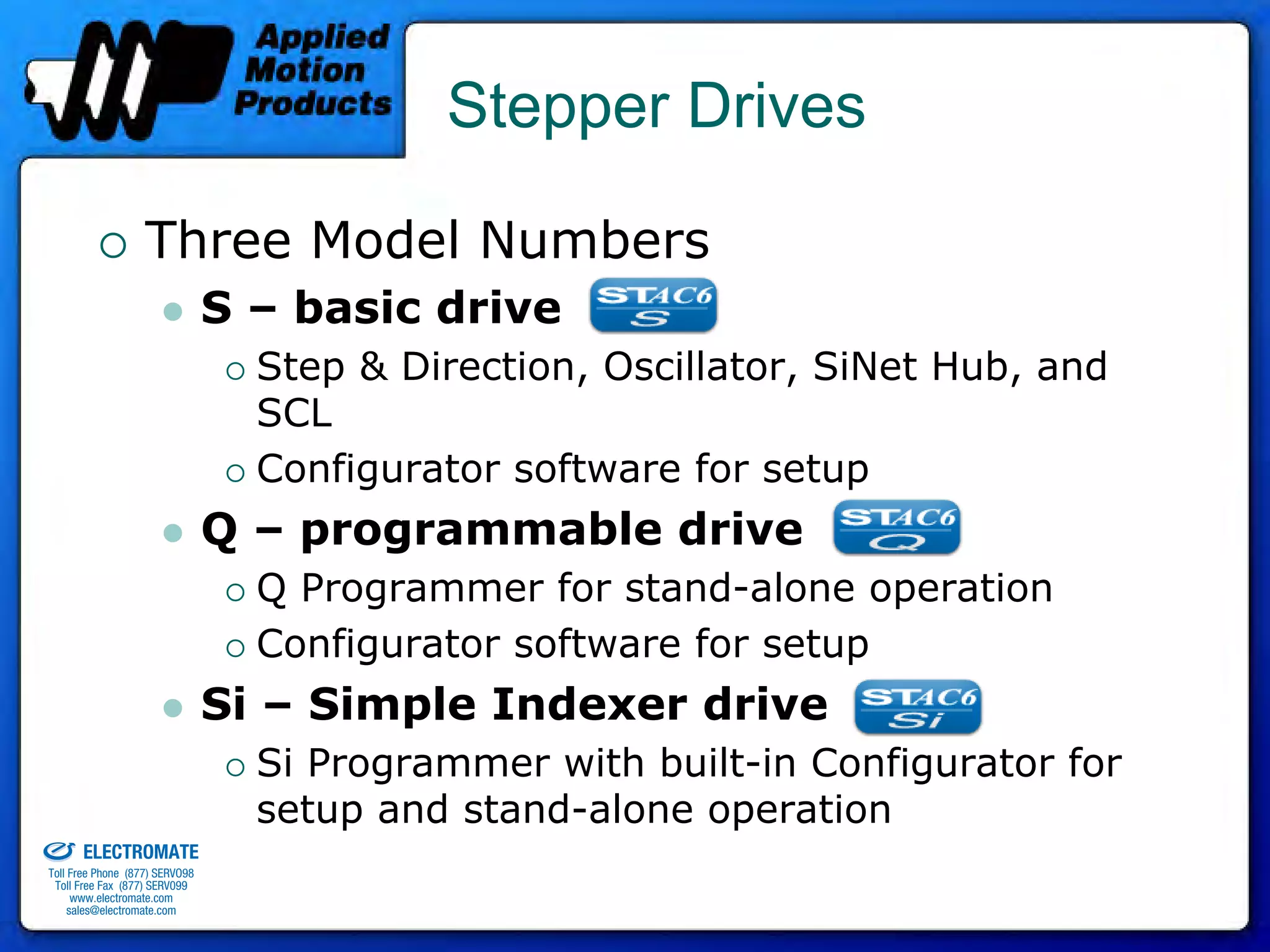 Stepper Drives

                                 Three Model Numbers
                                              S – basic drive
                                                Step & Direction, Oscillator, SiNet Hub, and
                                                SCL
                                                Configurator software for setup
                                              Q – programmable drive
                                                Q Programmer for stand-alone operation
                                                Configurator software for setup
                                              Si – Simple Indexer drive
                                                Si Programmer with built-in Configurator for
old & Serviced By:
                                                setup and stand-alone operation
                     ELECTROMATE
              Toll Free Phone (877) SERVO98
               Toll Free Fax (877) SERV099
                    www.electromate.com
                   sales@electromate.com
 