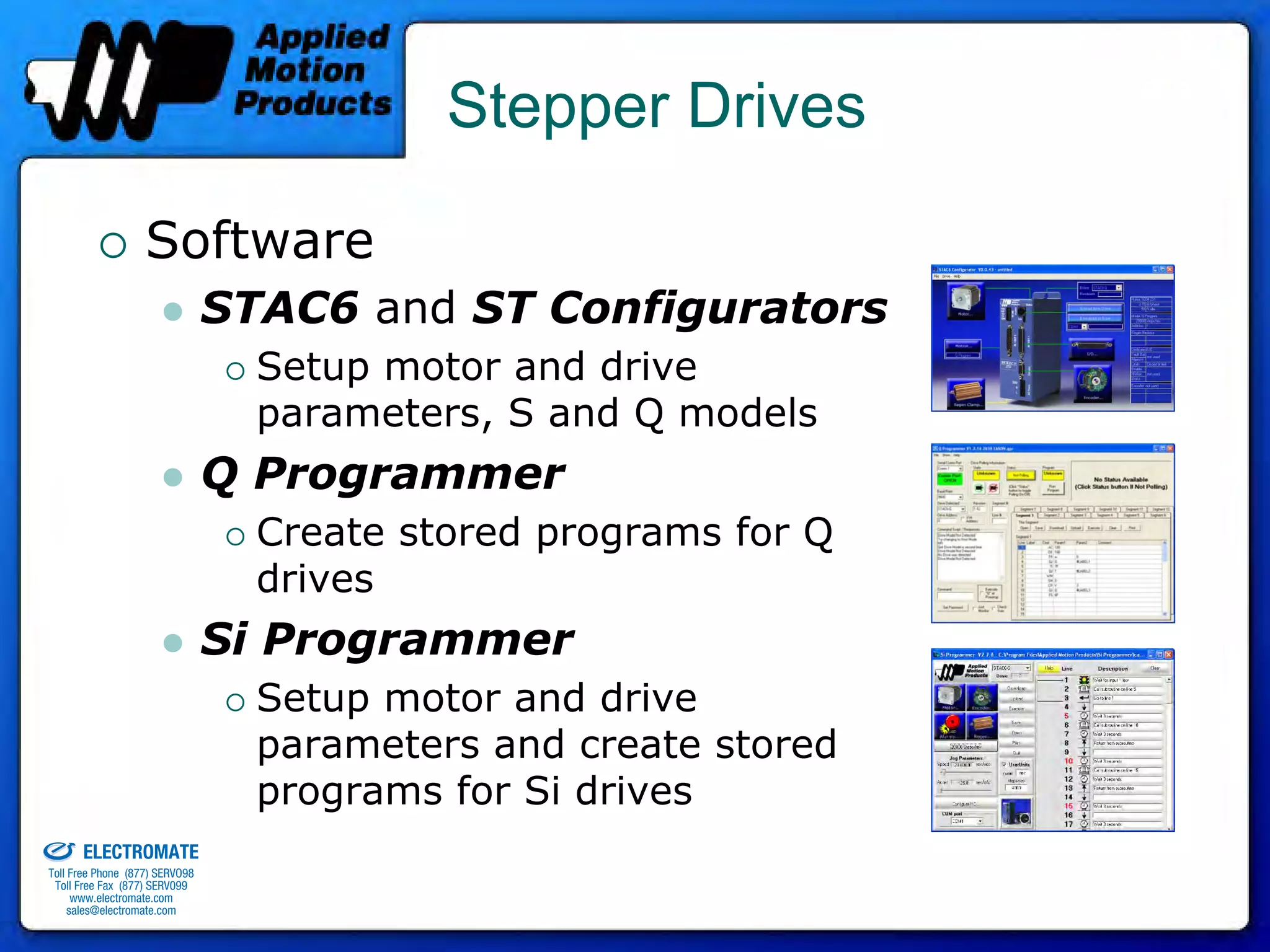 Stepper Drives

                                 Software
                                              STAC6 and ST Configurators
                                                Setup motor and drive
                                                parameters, S and Q models
                                              Q Programmer
                                                Create stored programs for Q
                                                drives
                                              Si Programmer
                                                Setup motor and drive
                                                parameters and create stored
                                                programs for Si drives
old & Serviced By:


                     ELECTROMATE
              Toll Free Phone (877) SERVO98
               Toll Free Fax (877) SERV099
                    www.electromate.com
                   sales@electromate.com
 