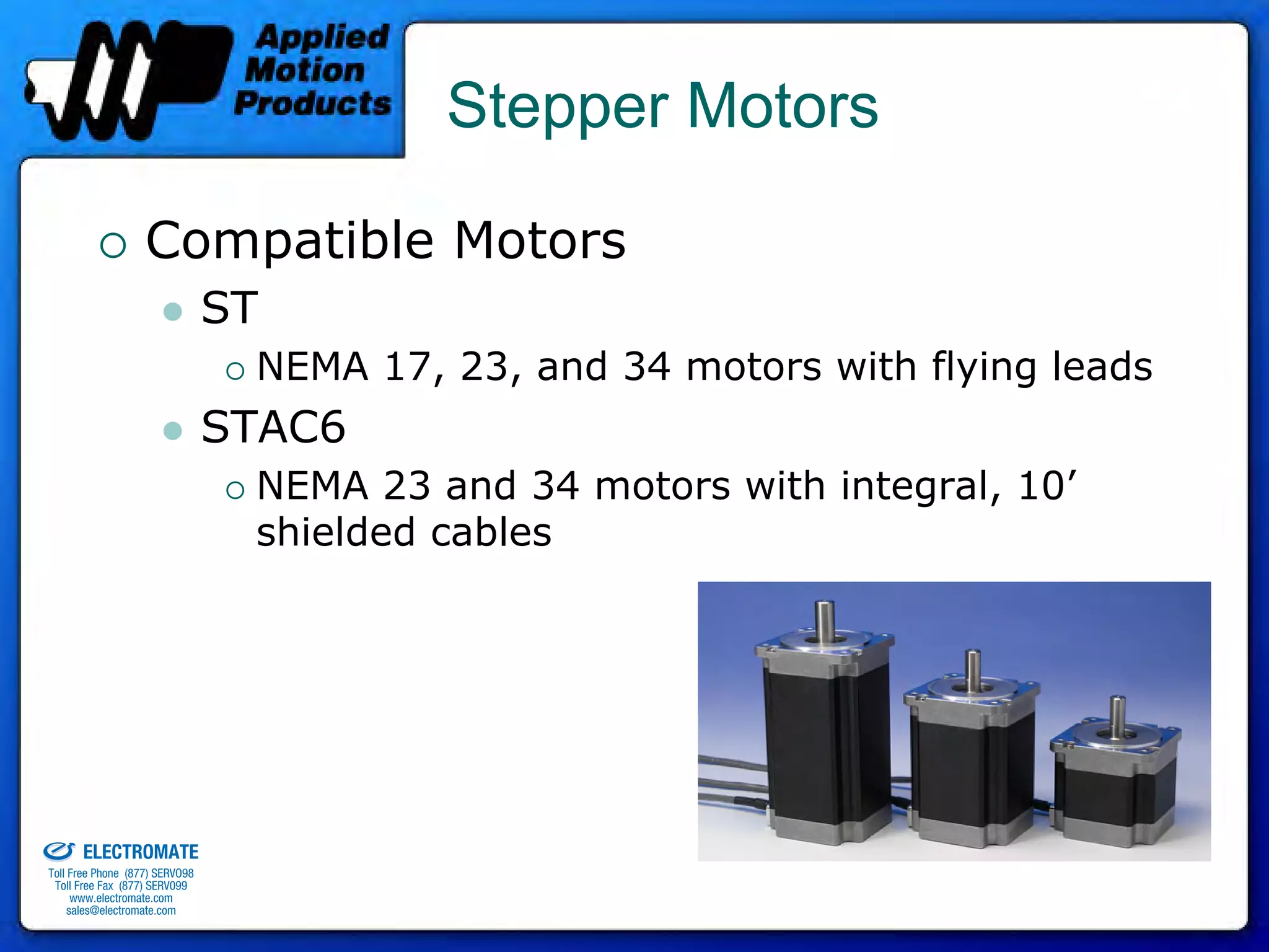 Stepper Motors

                                 Compatible Motors
                                              ST
                                               NEMA 17, 23, and 34 motors with flying leads
                                              STAC6
                                               NEMA 23 and 34 motors with integral, 10’
                                               shielded cables




old & Serviced By:


                     ELECTROMATE
              Toll Free Phone (877) SERVO98
               Toll Free Fax (877) SERV099
                    www.electromate.com
                   sales@electromate.com
 