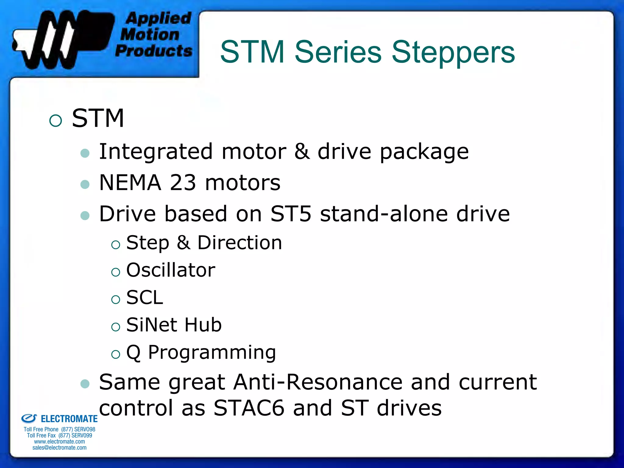 STM Series Steppers

                                 STM
                                              Integrated motor & drive package
                                              NEMA 23 motors
                                              Drive based on ST5 stand-alone drive
                                                Step & Direction
                                                Oscillator
                                                SCL
                                                SiNet Hub
                                                Q Programming
                                 Same great Anti-Resonance and current
old & Serviced By:


                     ELECTROMATE
                                 control as STAC6 and ST drives
              Toll Free Phone (877) SERVO98
               Toll Free Fax (877) SERV099
                    www.electromate.com
                   sales@electromate.com
 