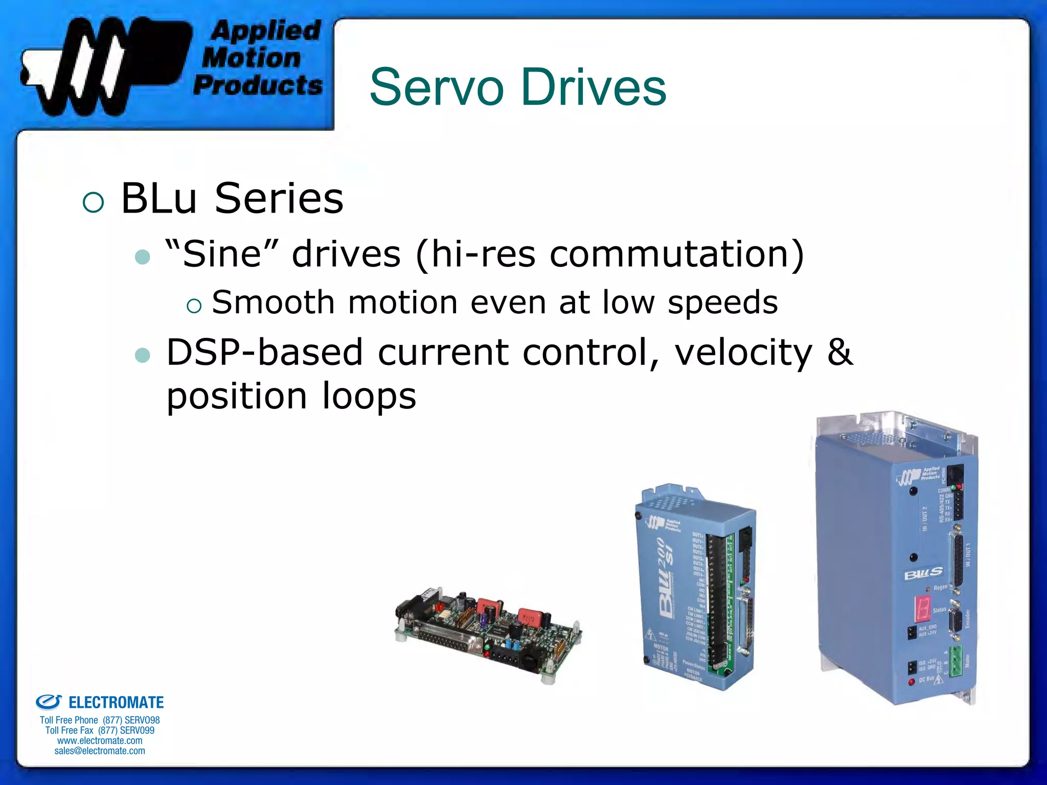 Servo Drives

                                 BLu Series
                                              “Sine” drives (hi-res commutation)
                                                Smooth motion even at low speeds
                                              DSP-based current control, velocity &
                                              position loops




old & Serviced By:


                     ELECTROMATE
              Toll Free Phone (877) SERVO98
               Toll Free Fax (877) SERV099
                    www.electromate.com
                   sales@electromate.com
 