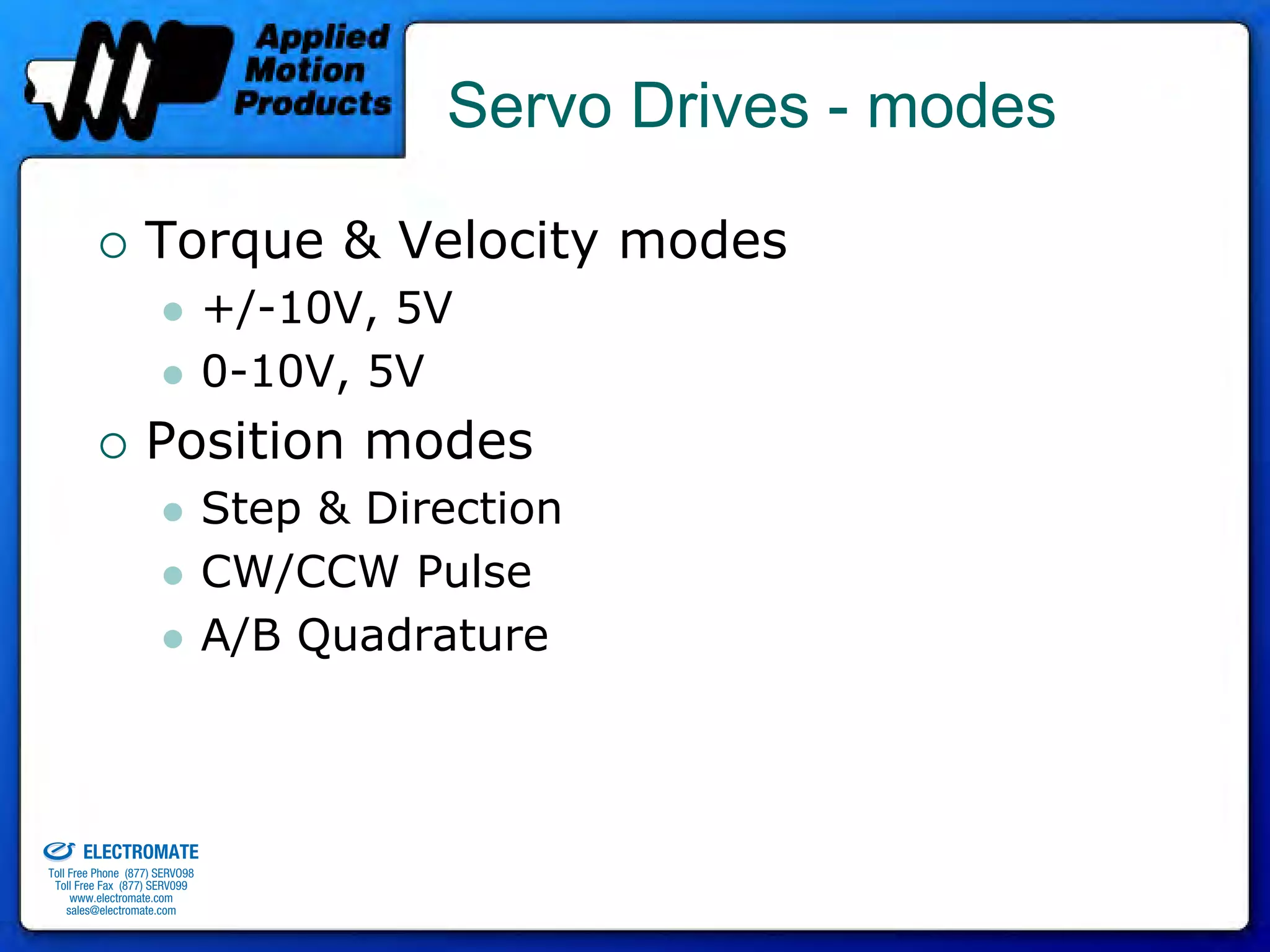 Servo Drives - modes

                                 Torque & Velocity modes
                                              +/-10V, 5V
                                              0-10V, 5V
                                 Position modes
                                              Step & Direction
                                              CW/CCW Pulse
                                              A/B Quadrature



old & Serviced By:


                     ELECTROMATE
              Toll Free Phone (877) SERVO98
               Toll Free Fax (877) SERV099
                    www.electromate.com
                   sales@electromate.com
 