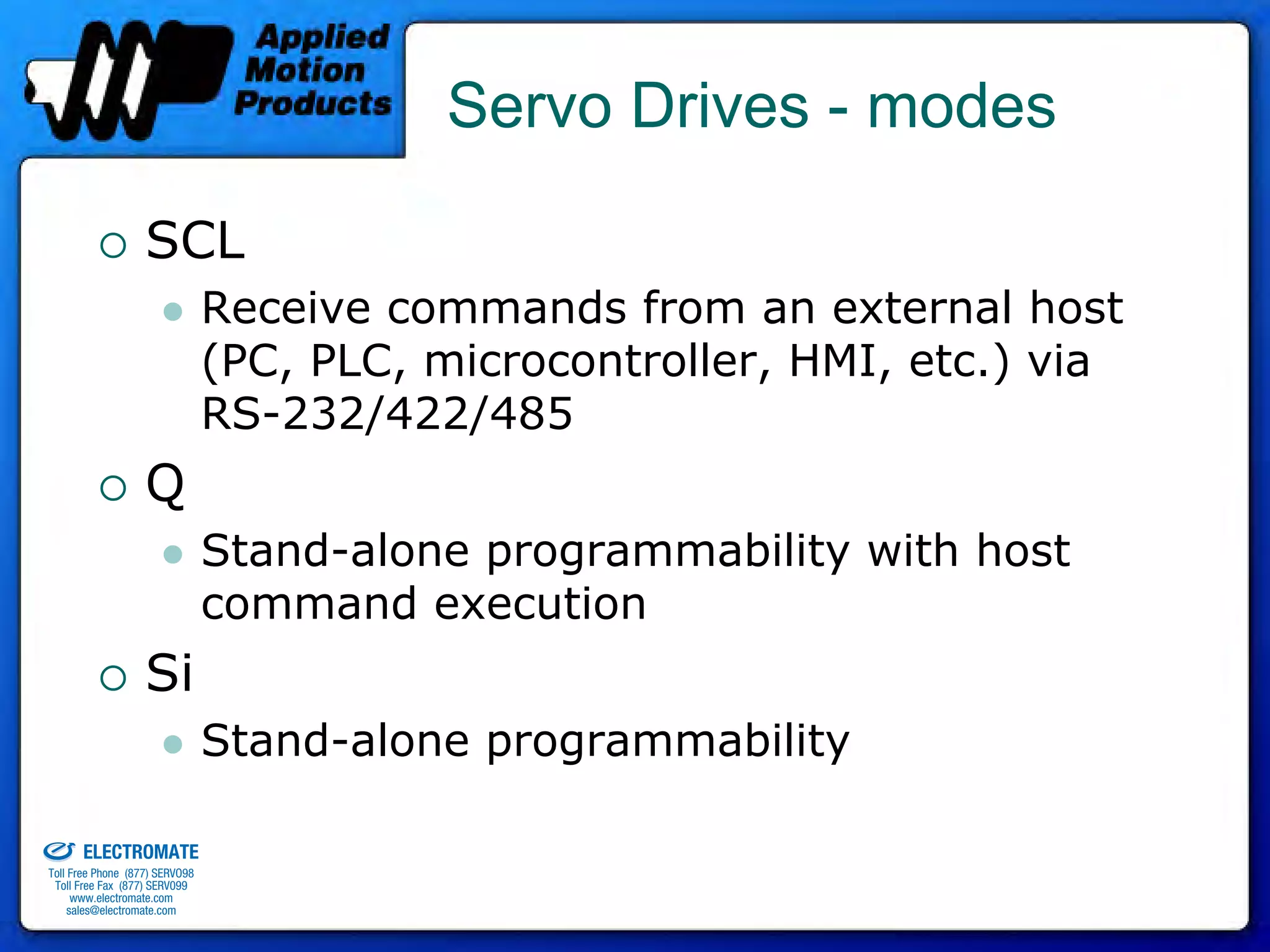 Servo Drives - modes

                                 SCL
                                              Receive commands from an external host
                                              (PC, PLC, microcontroller, HMI, etc.) via
                                              RS-232/422/485
                                 Q
                                              Stand-alone programmability with host
                                              command execution
                                 Si
                                              Stand-alone programmability
old & Serviced By:


                     ELECTROMATE
              Toll Free Phone (877) SERVO98
               Toll Free Fax (877) SERV099
                    www.electromate.com
                   sales@electromate.com
 