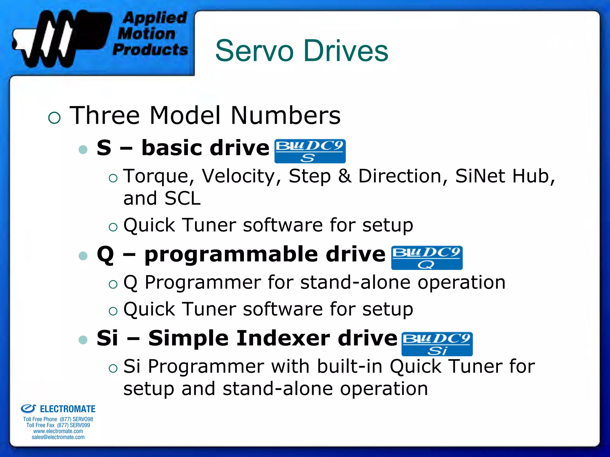 Servo Drives

                                 Three Model Numbers
                                              S – basic drive
                                                Torque, Velocity, Step & Direction, SiNet Hub,
                                                and SCL
                                                Quick Tuner software for setup
                                              Q – programmable drive
                                                Q Programmer for stand-alone operation
                                                Quick Tuner software for setup
                                              Si – Simple Indexer drive
                                                Si Programmer with built-in Quick Tuner for
old & Serviced By:
                                                setup and stand-alone operation
                     ELECTROMATE
              Toll Free Phone (877) SERVO98
               Toll Free Fax (877) SERV099
                    www.electromate.com
                   sales@electromate.com
 