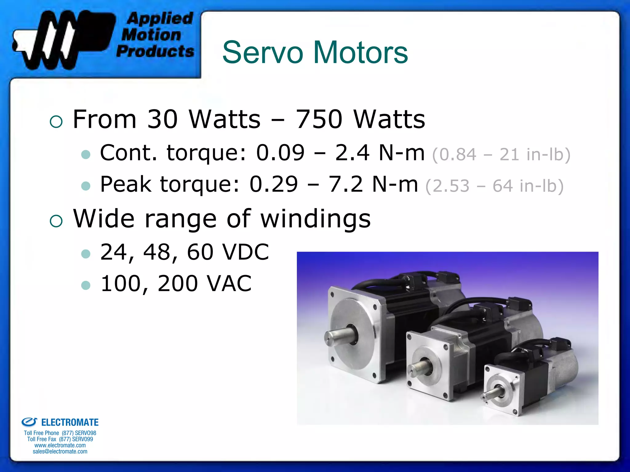 Servo Motors

                                 From 30 Watts – 750 Watts
                                              Cont. torque: 0.09 – 2.4 N-m (0.84 – 21 in-lb)
                                              Peak torque: 0.29 – 7.2 N-m (2.53 – 64 in-lb)
                                 Wide range of windings
                                              24, 48, 60 VDC
                                              100, 200 VAC




old & Serviced By:


                     ELECTROMATE
              Toll Free Phone (877) SERVO98
               Toll Free Fax (877) SERV099
                    www.electromate.com
                   sales@electromate.com
 