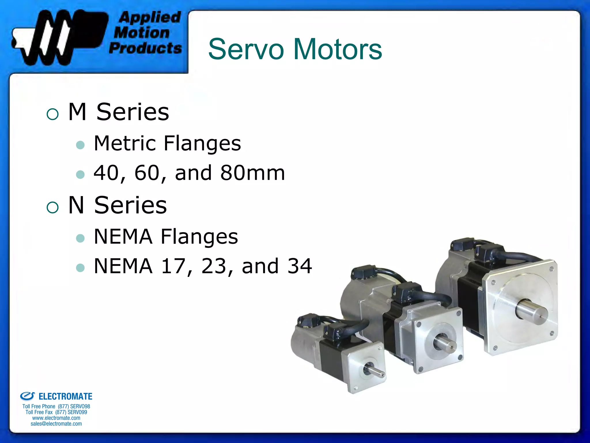 Servo Motors

                                 M Series
                                              Metric Flanges
                                              40, 60, and 80mm
                                 N Series
                                              NEMA Flanges
                                              NEMA 17, 23, and 34




old & Serviced By:


                     ELECTROMATE
              Toll Free Phone (877) SERVO98
               Toll Free Fax (877) SERV099
                    www.electromate.com
                   sales@electromate.com
 