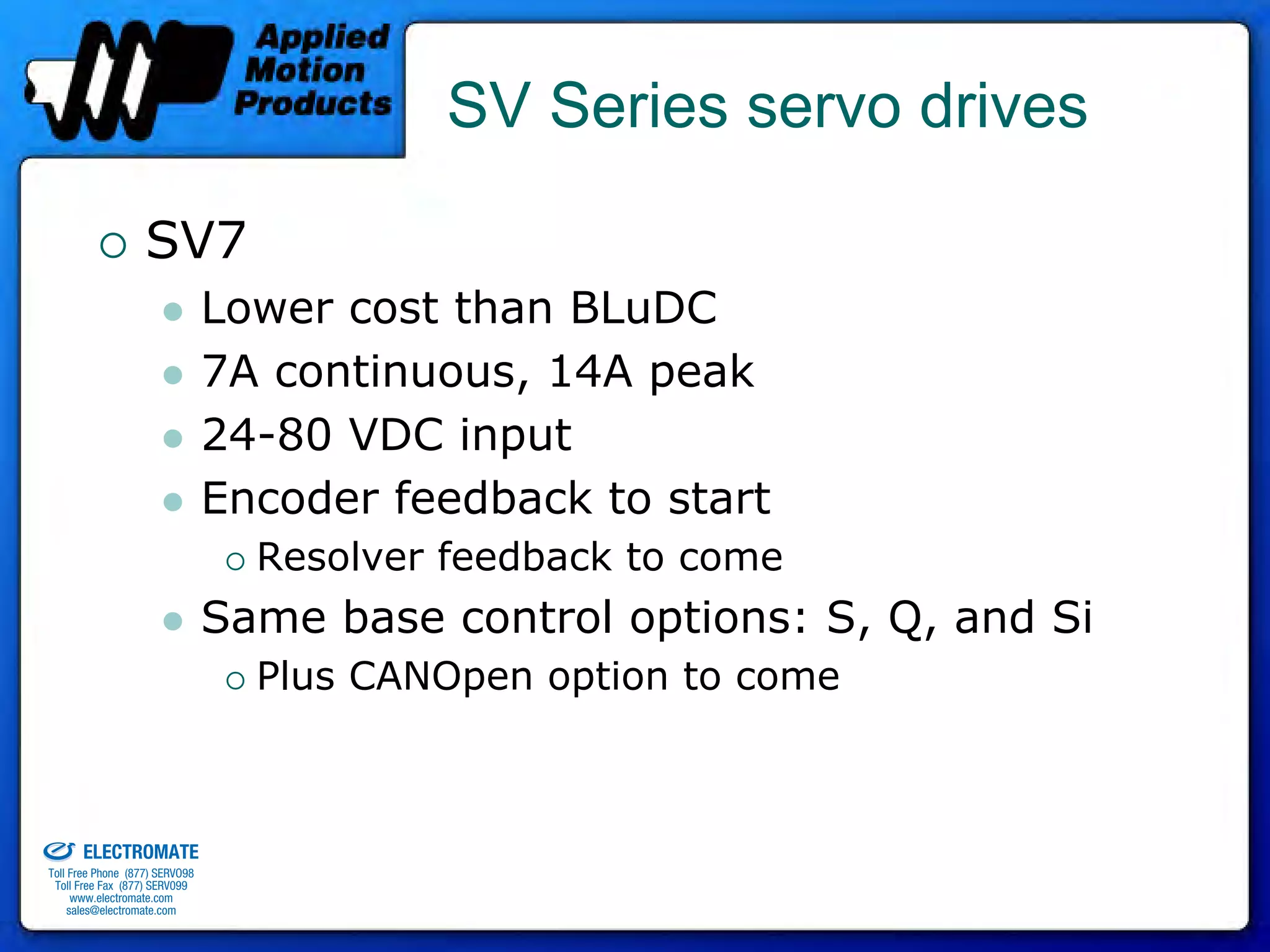 SV Series servo drives

                                 SV7
                                              Lower cost than BLuDC
                                              7A continuous, 14A peak
                                              24-80 VDC input
                                              Encoder feedback to start
                                                Resolver feedback to come
                                              Same base control options: S, Q, and Si
                                                Plus CANOpen option to come


old & Serviced By:


                     ELECTROMATE
              Toll Free Phone (877) SERVO98
               Toll Free Fax (877) SERV099
                    www.electromate.com
                   sales@electromate.com
 