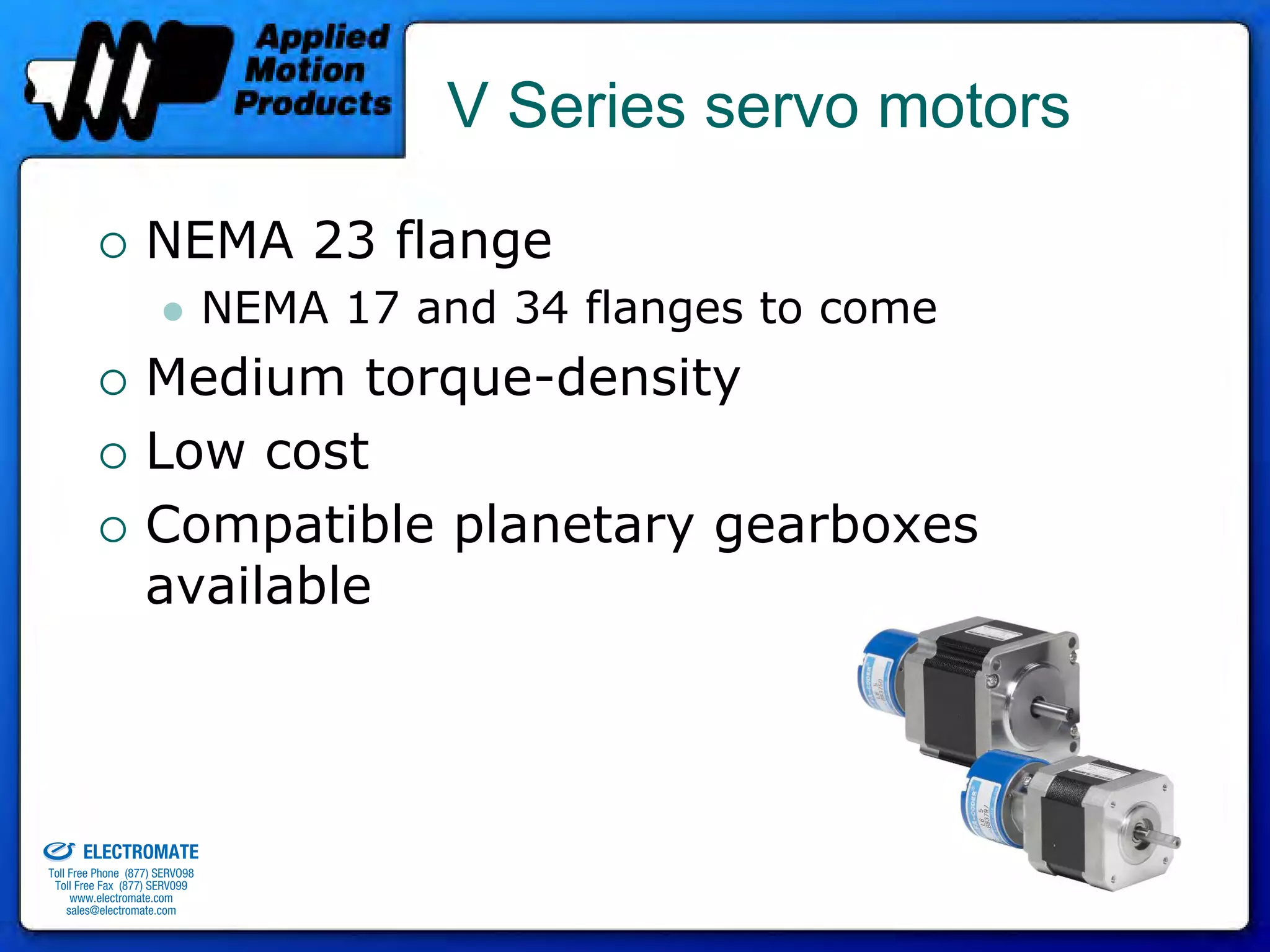 V Series servo motors

                                 NEMA 23 flange
                                              NEMA 17 and 34 flanges to come
                                 Medium torque-density
                                 Low cost
                                 Compatible planetary gearboxes
                                 available



old & Serviced By:


                     ELECTROMATE
              Toll Free Phone (877) SERVO98
               Toll Free Fax (877) SERV099
                    www.electromate.com
                   sales@electromate.com
 