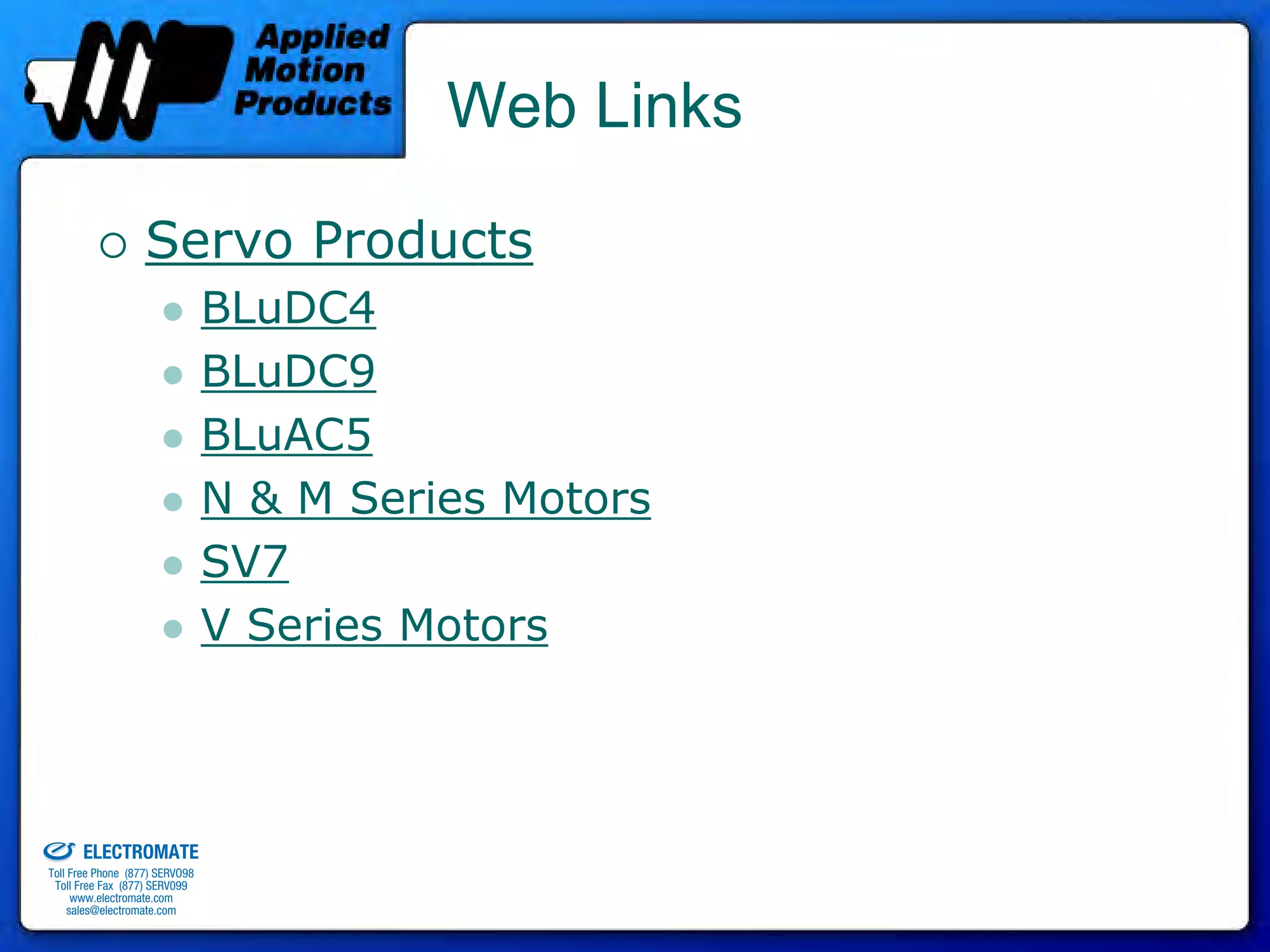 Web Links

                                 Servo Products
                                              BLuDC4
                                              BLuDC9
                                              BLuAC5
                                              N & M Series Motors
                                              SV7
                                              V Series Motors



old & Serviced By:


                     ELECTROMATE
              Toll Free Phone (877) SERVO98
               Toll Free Fax (877) SERV099
                    www.electromate.com
                   sales@electromate.com
 