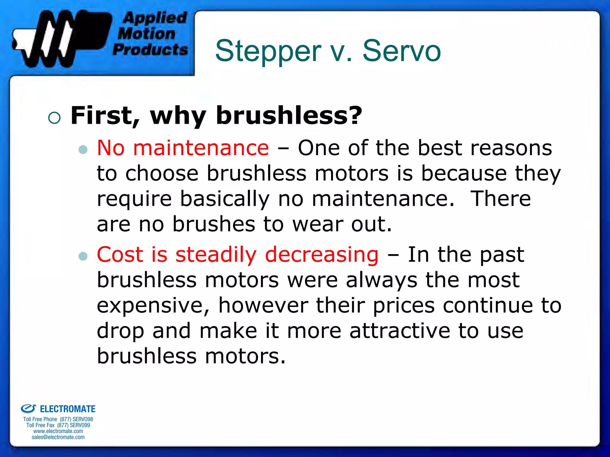 Stepper v. Servo

                                 First, why brushless?
                                              No maintenance – One of the best reasons
                                              to choose brushless motors is because they
                                              require basically no maintenance. There
                                              are no brushes to wear out.
                                              Cost is steadily decreasing – In the past
                                              brushless motors were always the most
                                              expensive, however their prices continue to
                                              drop and make it more attractive to use
                                              brushless motors.
old & Serviced By:


                     ELECTROMATE
              Toll Free Phone (877) SERVO98
               Toll Free Fax (877) SERV099
                    www.electromate.com
                   sales@electromate.com
 